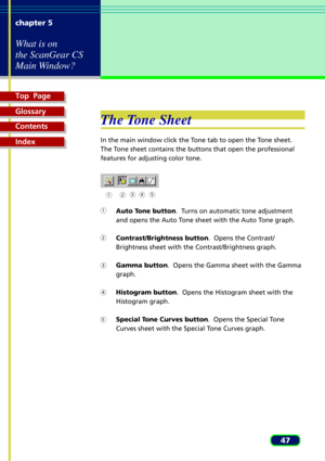 Page 47Top  Page
Glossary
Contents
Index
47 chapter 5
What is on
the ScanGear CS
Main Window?
The Tone Sheet
In the main window click the Tone tab to open the Tone sheet.
The Tone sheet contains the buttons that open the professional
features for adjusting color tone.
Auto Tone button.  Turns on automatic tone adjustment
and opens the Auto Tone sheet with the Auto Tone graph.
Contrast/Brightness button.  Opens the Contrast/
Brightness sheet with the Contrast/Brightness graph.
Gamma button.  Opens the Gamma...