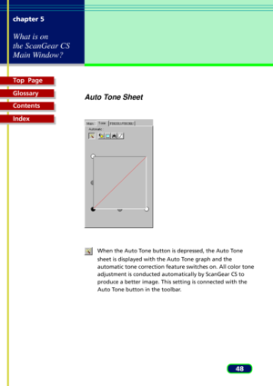 Page 48Top  Page
Glossary
Contents
Index
48 chapter 5
What is on
the ScanGear CS
Main Window?
Auto Tone Sheet
When the Auto Tone button is depressed, the Auto Tone
sheet is displayed with the Auto Tone graph and the
automatic tone correction feature switches on. All color tone
adjustment is conducted automatically by ScanGear CS to
produce a better image. This setting is connected with the
Auto Tone button in the toolbar. 