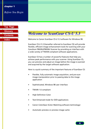 Page 6Top  Page
Glossary
Contents
Index
6 chapter 1
Before You Begin
Welcome to ScanGear CS-U 5.3
Welcome to Canon ScanGear CS-U 5.3 software for Windows 98.
ScanGear CS-U 5.3 (hereafter referred to ScanGear CS) will provide
flexible, efficient image enhancement tools for scanning with your
CanoScan FB630U/FB636U Scanner by providing an interface with
a wide variety of TWAIN-compliant software applications.
ScanGear CS has a number of powerful features that help you
achieve peak performance with your scanner....