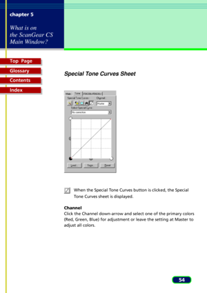 Page 54Top  Page
Glossary
Contents
Index
54 chapter 5
What is on
the ScanGear CS
Main Window?
Special Tone Curves Sheet
When the Special Tone Curves button is clicked, the Special
Tone Curves sheet is displayed.
Channel
Click the Channel down-arrow and select one of the primary colors
(Red, Green, Blue) for adjustment or leave the setting at Master to
adjust all colors. 