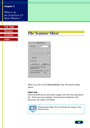 Page 58Top  Page
Glossary
Contents
Index
58 chapter 5
What is on
the ScanGear CS
Main Window?
The Scanner Sheet
When you click on the FB630U/FB636U Tab, the Scanner sheet
opens.
Paper Size
Click the down-arrow and select a paper size from the drop-down
list.  These sizes are available:  Business Card, Statement, B5,
Executive, A4, Letter, Full Platen.
Changing the Paper Size will refresh the image in the
Preview Area.
Note 