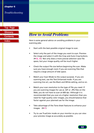 Page 62Top  Page
Glossary
Contents
Index
62 chapter 6
Troubleshooting
How to Avoid Problems
Here is some general advice on avoiding problems in your
scanning jobs:
¥ Start with the best possible original image to scan.
¥ Select only the part of the image you want to scan. Preview
the image and select it with the Crop and Auto Crop buttons.
(F38, 39)  Not only does a more precise selection save file
space, but your image quality will be much higher.
¥ Check the output file size before beginning the scan. Make...