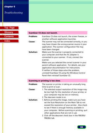Page 66Top  Page
Glossary
Contents
Index
66 chapter 6
Troubleshooting
ScanGear CS does not launch.
Problem:ScanGear CS does not launch, the screen freezes, or
another software application launches.
Cause:The scanner may not be connected correctly, or you
may have chosen the wrong scanner source in your
application. The scanner configuration file may
have been changed.
Solution:Make sure the scanner is properly connected to
your computer and that the AC adapter is
connected to your scanner.  If not, connect the...