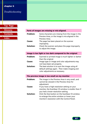 Page 67Top  Page
Glossary
Contents
Index
67 chapter 6
Troubleshooting
Parts of images are missing or mis-aligned.
Problem:Some characters are missing from the image in the
Preview Area, or the image is mis-aligned in the
Preview Area.
Cause:The page has been placed on the scanner
improperly.
Solution:Check the scanner and place the page improperly
to adjust the image.
Image is too light or too dark compared to the original.
Problem:Scanned or printed image is much lighter or darker
than the original....