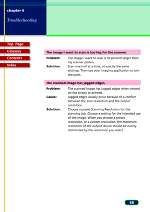 Page 68Top  Page
Glossary
Contents
Index
68 chapter 6
Troubleshooting
The image I want to scan is too big for the scanner.
Problem:The image I want to scan is 50 percent larger than
my scanner platen.
Solution:Scan one half at a time, at exactly the same
settings. Then use your imaging application to join
the parts.
The scanned image has jagged edges.
Problem:The scanned image has jagged edges when viewed
on the screen or printed.
Cause:Jagged edges usually occur because of a conflict
between the scan...