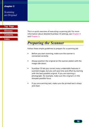 Page 10Top  Page
Glossary
Contents
Index
10 chapter 2
Scanning
an Original
This is a quick overview of executing a scanning job. For more
information about detailed ScanGear CS settings, see Chapter 4
and Chapter 5.
Preparing the Scanner
Follow these simple guidelines to prepare for a scanning job:
¥ Before you start scanning, make sure the scanner is
connected correctly.
¥ Always position the original on the scanner platen with the
image side down.
¥ ScanGear CS lets you correct many undesirable features in...