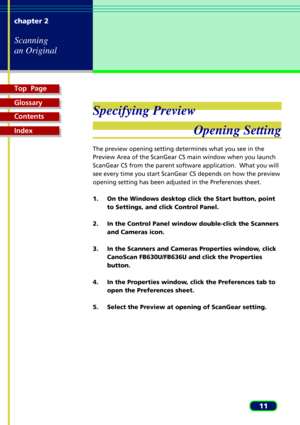 Page 11Top  Page
Glossary
Contents
Index
11 chapter 2
Scanning
an Original
Specifying Preview
Opening Setting
The preview opening setting determines what you see in the
Preview Area of the ScanGear CS main window when you launch
ScanGear CS from the parent software application.  What you will
see every time you start ScanGear CS depends on how the preview
opening setting has been adjusted in the Preferences sheet.
1. On the Windows desktop click the Start button, point
to Settings, and click Control Panel.
2....