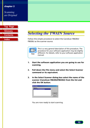 Page 13Top  Page
Glossary
Contents
Index
13 chapter 2
Scanning
an Original
Selecting the TWAIN Source
Follow this simple procedure to select the CanoScan FB630U/
FB636U as the scanner source.
This is a very general description of this procedure. The
procedure for your software application may be slightly
different. For details, refer to your software application
manual.
1. Start the software application you are going to use for
scanning.
2. Pull down the File menu and select the Select Scanner
command or its...
