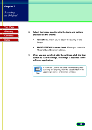 Page 17Top  Page
Glossary
Contents
Index
17 chapter 2
Scanning
an Original
8. Adjust the image quality with the tools and options
provided on the sheets:
¥Tone sheet. Allows you to adjust the quality of the
image.
¥FB630U/FB636U Scanner sheet. Allows you to set the
Threshold and Descreen settings.
9. When you are satisfied with the settings, click the Scan
button to scan the image. The image is acquired in the
software application.
If ScanGear CS does not close automatically after
scanning the original, click...