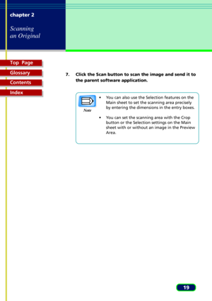 Page 19Top  Page
Glossary
Contents
Index
19 chapter 2
Scanning
an Original
7. Click the Scan button to scan the image and send it to
the parent software application.
¥ You can also use the Selection features on the
Main sheet to set the scanning area precisely
by entering the dimensions in the entry boxes.
¥ You can set the scanning area with the Crop
button or the Selection settings on the Main
sheet with or without an image in the Preview
Area. Note 