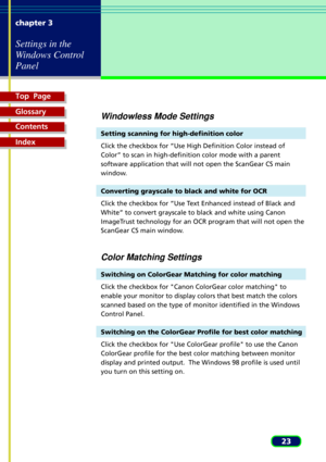 Page 23Top  Page
Glossary
Contents
Index
23 chapter 3
Settings in the
Windows Control
Panel
Windowless Mode Settings
Setting scanning for high-definition color
Click the checkbox for ÒUse High Definition Color instead of
ColorÓ to scan in high-definition color mode with a parent
software application that will not open the ScanGear CS main
window.
Converting grayscale to black and white for OCR
Click the checkbox for ÒUse Text Enhanced instead of Black and
WhiteÓ to convert grayscale to black and white using...