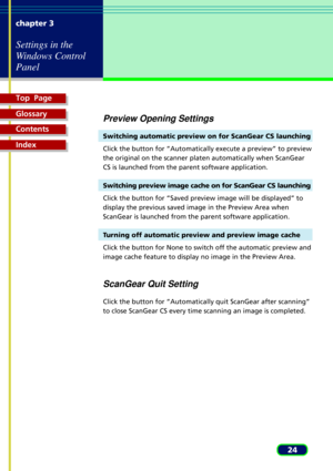 Page 24Top  Page
Glossary
Contents
Index
24 chapter 3
Settings in the
Windows Control
Panel
Preview Opening Settings
Switching automatic preview on for ScanGear CS launching
Click the button for ÒAutomatically execute a previewÓ to preview
the original on the scanner platen automatically when ScanGear
CS is launched from the parent software application.
Switching preview image cache on for ScanGear CS launching
Click the button for ÒSaved preview image will be displayedÓ to
display the previous saved image in...