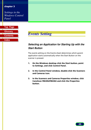 Page 25Top  Page
Glossary
Contents
Index
25 chapter 3
Settings in the
Windows Control
Panel
Events Setting
Selecting an Application for Starting Up with the
Start Button
The events setting on the Events sheet determines which parent
application starts automatically when the Start Button on the
scanner is pressed.
1. On the Windows desktop click the Start button, point
to Settings, and click Control Panel.
2. In the Control Panel window, double-click the Scanners
and Cameras icon.
3. In the Scanners and Cameras...