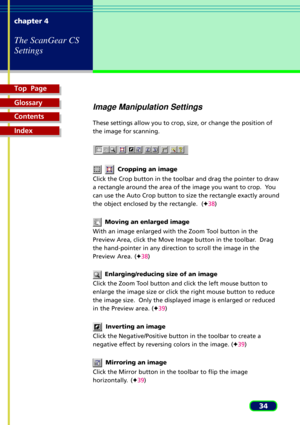 Page 34Top  Page
Glossary
Contents
Index
34 chapter 4
The ScanGear CS
Settings
Image Manipulation Settings
These settings allow you to crop, size, or change the position of
the image for scanning.
    Cropping an image
Click the Crop button in the toolbar and drag the pointer to draw
a rectangle around the area of the image you want to crop.  You
can use the Auto Crop button to size the rectangle exactly around
the object enclosed by the rectangle.  (F38)
  Moving an enlarged image
With an image enlarged with...