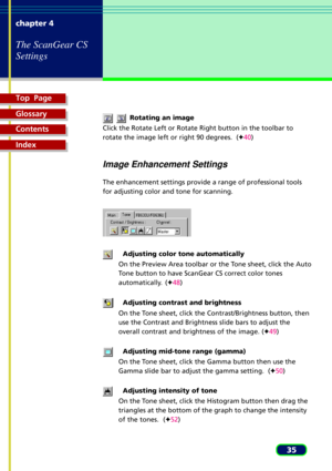 Page 35Top  Page
Glossary
Contents
Index
35 chapter 4
The ScanGear CS
Settings
    Rotating an image
Click the Rotate Left or Rotate Right button in the toolbar to
rotate the image left or right 90 degrees.  (F40)
Image Enhancement Settings
The enhancement settings provide a range of professional tools
for adjusting color and tone for scanning.
Adjusting color tone automatically
On the Preview Area toolbar or the Tone sheet, click the Auto
Tone button to have ScanGear CS correct color tones
automatically....