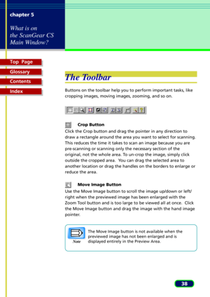 Page 38Top  Page
Glossary
Contents
Index
38 chapter 5
What is on
the ScanGear CS
Main Window?
The Toolbar
Buttons on the toolbar help you to perform important tasks, like
cropping images, moving images, zooming, and so on.
Crop Button
Click the Crop button and drag the pointer in any direction to
draw a rectangle around the area you want to select for scanning.
This reduces the time it takes to scan an image because you are
pre-scanning or scanning only the necessary section of the
original, not the whole area....