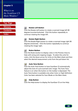 Page 40Top  Page
Glossary
Contents
Index
40 chapter 5
What is on
the ScanGear CS
Main Window?
Rotate Left Button
Click the Rotate Left button to rotate a scanned image left 90
degrees (counterclockwise).  Click this button repeatedly to
continue rotating the image left.
Rotate Right Button
Click the Rotate Right button to rotate a scanned image right 90
degrees (clockwise).  Click this button repeatedly to continue
rotating the image right.
Rulers Button
Click the Rulers button to display rulers in the Preview...