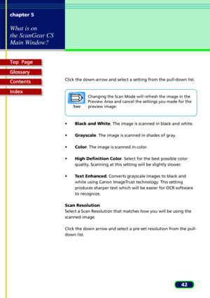 Page 42Top  Page
Glossary
Contents
Index
42 chapter 5
What is on
the ScanGear CS
Main Window?
Click the down-arrow and select a setting from the pull-down list.
Changing the Scan Mode will refresh the image in the
Preview Area and cancel the settings you made for the
preview image.
¥Black and White. The image is scanned in black and white.
¥Grayscale. The image is scanned in shades of gray.
¥Color. The image is scanned in color.
¥High Definition Color. Select for the best possible color
quality. Scanning at...