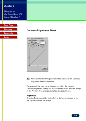 Page 49Top  Page
Glossary
Contents
Index
49 chapter 5
What is on
the ScanGear CS
Main Window?
Contrast/Brightness Sheet
When the Contrast/Brightness button is clicked, the Contrast/
Brightness sheet is displayed.
The shape of the tone curve changes to reflect the current
Contrast/Brightness setting for the current Channel, and the image
in the Preview Area changes to reflect the adjustment.
Brightness
Drag the Brightness slider to the left to darken the image or to
the right to lighten the image. 