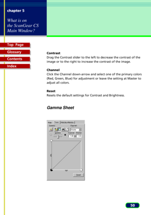 Page 50Top  Page
Glossary
Contents
Index
50 chapter 5
What is on
the ScanGear CS
Main Window?
Contrast
Drag the Contrast slider to the left to decrease the contrast of the
image or to the right to increase the contrast of the image.
Channel
Click the Channel down-arrow and select one of the primary colors
(Red, Green, Blue) for adjustment or leave the setting at Master to
adjust all colors.
Reset
Resets the default settings for Contrast and Brightness.
Gamma Sheet 