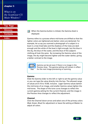 Page 51Top  Page
Glossary
Contents
Index
51 chapter 5
What is on
the ScanGear CS
Main Window?
When the Gamma button is clicked, the Gamma sheet is
displayed.
Gamma refers to a process where mid-tones are shifted so that the
lighter colors are lightened and darker colors are darkened. For
example, let us say you scanned a photograph of a subject in a
boat in a tree-lined lake and the shadows of the trees are dark
enough and the white of the boat is light enough, but the blue in
the sky, the blue of the water,...