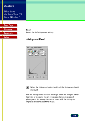 Page 52Top  Page
Glossary
Contents
Index
52 chapter 5
What is on
the ScanGear CS
Main Window?
Reset
Resets the default gamma setting.
Histogram Sheet
When the Histogram button is clicked, the Histogram sheet is
displayed.
Use the histogram to enhance an image when the image is either
too light or too dark, like an overexposed or underexposed
photograph.  Increasing the darker tones with the histogram
improves the contrast of the image. 