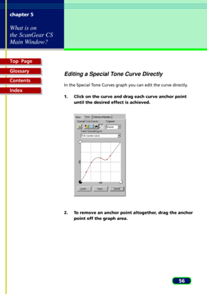 Page 56Top  Page
Glossary
Contents
Index
56 chapter 5
What is on
the ScanGear CS
Main Window?
Editing a Special Tone Curve Directly
In the Special Tone Curves graph you can edit the curve directly.
1. Click on the curve and drag each curve anchor point
until the desired effect is achieved.
2. To remove an anchor point altogether, drag the anchor
point off the graph area. 