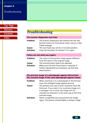 Page 64Top  Page
Glossary
Contents
Index
64 chapter 6
Troubleshooting
Troubleshooting
The scanner diagnostics test fails.
Problem:The Scanner Diagnostics test started with the Test
Scanner button on the Scanner sheet, returns a Test
Failed message.
Cause:The scan head may not be in its home position.
Solution:Close the ScanGear CS window if it is open.
Colors are not what you expect.
Problem:The colors in the preview image appear different
from the colors in the original image.
Cause:The scanned colors need to...