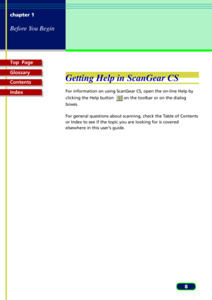 Page 8Top  Page
Glossary
Contents
Index
8 chapter 1
Before You Begin
Getting Help in ScanGear CS
For information on using ScanGear CS, open the on-line Help by
clicking the Help button  
 on the toolbar or on the dialog
boxes.
For general questions about scanning, check the Table of Contents
or Index to see if the topic you are looking for is covered
elsewhere in this userÕs guide. 