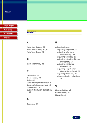 Page 86Top  Page
Glossary
Contents
Index
86
Index
Index
A
Auto Crop Button,  39
Auto Tone button,  40, 47
Auto Tone Sheet,  48
B
Black and White,  42
C
Calibration,  59
Clear button,  30
Color,  42
Contrast/Brightness button,  47
Contrast/Brightness sheet,  49
Crop button,  38
Custom Resolution dialog box,
45
D
Descreen,  59
E
enhancing image
adjusting Brightness,  35
adjusting color tone
automatically,  35
adjusting Contrast,  35
adjusting intensity of tones
(Histogram),  35
adjusting mid-tones
(Gamma),  35...