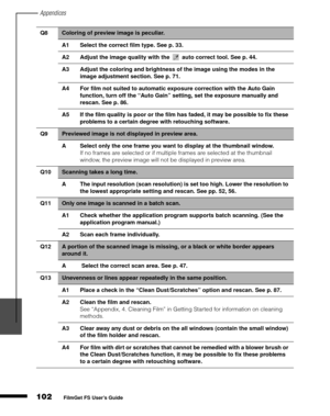 Page 104Appendices
102
1
2
3
4
5
FilmGet FS User’s Guide
Q8Coloring of preview image is peculiar.
A1 Select the correct film type. See p. 33.
A2 Adjust the image quality with the   auto correct tool. See p. 44.
A3 Adjust the coloring and brightness of the image using the modes in the 
image adjustment section. See p. 71.
A4 For film not suited to automatic exposure correction with the Auto Gain 
function, turn off the “Auto Gain” setting, set the exposure manually and 
rescan. See p. 86.
A5 If the film quality...