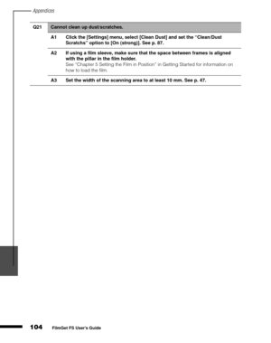 Page 106Appendices
104
1
2
3
4
5
FilmGet FS User’s Guide
Q21Cannot clean up dust/scratches.
A1 Click the [Settings] menu, select [Clean Dust] and set the “Clean/Dust 
Scratchs” option to [On (strong)]. See p. 87.
A2 If using a film sleeve, make sure that the space between frames is aligned 
with the pillar in the film holder.
See “Chapter 5 Setting the Film in Position” in Getting Started for information on 
how to load the film.
A3 Set the width of the scanning area to at least 10 mm. See p. 47. 