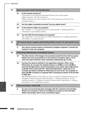 Page 108Appendices
106
1
2
3
4
5
FilmGet FS User’s Guide
Q1Device not found. Check the following items.
A1 Is the scanner turned on?
If the power is off, follow the procedure below to turn on the power.
USB connection: Turn the scanner on. 
SCSI connection: Turn the computer off, turn the scanner on, then turn the 
computer back on.
A2 Are the cables connected correctly? Are any cables loose?
A3 Is the interface switch set properly?
See “Chapter 1, 3. Components and Functions Guide” in Getting Started for...