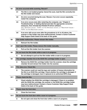 Page 109Appendices
107
1
2
3
4
5
FilmGet FS User’s Guide
Q5An error occurred while scanning. Rescan?
A1 The film is not loaded properly. Cancel the scan, load the film correctly into 
the film holder and rescan.
A2 An error occurred during the scan. Rescan. If an error occurs repeatedly, 
restart the computer.
A3 If an error occurs even after restarting the computer, see “Chapter 6 
Troubleshooting” in Getting Started and take the appropriate corrective 
measures, then reinstall the FilmGet FS driver software....