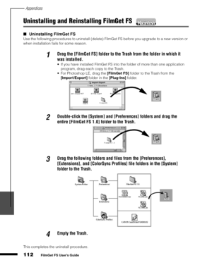 Page 114Appendices
112
1
2
3
4
5
FilmGet FS User’s Guide
Uninstalling and Reinstalling FilmGet FS 
Uninstalling FilmGet FS
Use the following procedures to uninstall (delete) FilmGet FS before you upgrade to a new version or 
when installation fails for some reason.
This completes the uninstall procedure.
1Drag the [FilmGet FS] folder to the Trash from the folder in which it 
was installed. 
If you have installed FilmGet FS into the folder of more than one application 
program, drag each copy to the Trash....