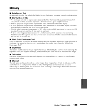 Page 117Appendices
115
1
2
3
4
5
FilmGet FS User’s Guide
Glossary
Auto Correct Tool
An automatic function that adjusts the highlights and shadows of a preview image to optimal values.
Bits/Number of Bits
A 1-bit image can only be expressed in black and white. The threshold value determines which 
value, black or white, is used to represent a dot that carries a given brightness value.
An 8-bit grayscale image can be expressed in black, white and 254 shades of gray.
A 14-bit grayscale image can be expressed...