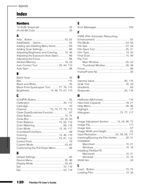 Page 122Appendix
120
1
2
3
4
5
FilmGet FS User’s Guide
Index
Numbers
14-/8-Bit Grayscale ........................................ 35
24-/42-Bit Color.............................................. 35
A
Add... Button............................................ 53, 55
Add/Delete... Option ...................................... 54
Adding and Deleting Menu Items.................. 69
Adding Scan Settings .................................... 68
Adjusting Brightness and Coloring.......... 14, 46
Adjusting the Exposure...
