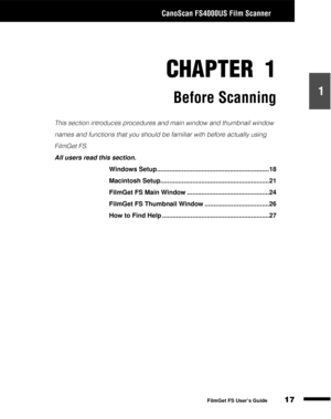Page 19CanoScan FS4000US Film Scanner
17
1
2
3
4
5
FilmGet FS User’s Guide
CHAPTER 1
Before Scanning
This section introduces procedures and main window and thumbnail window 
names and functions that you should be familiar with before actually using 
FilmGet FS.
All users read this section.
Windows Setup...............................................................18
Macintosh Setup.............................................................21
FilmGet FS Main Window...