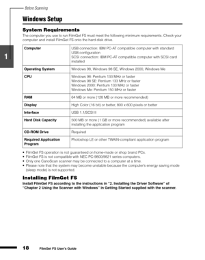 Page 20Before Scanning
18
1
2
3
4
5
FilmGet FS User’s Guide
Windows Setup
System Requirements
The computer you use to run FilmGet FS must meet the following minimum requirements. Check your 
computer and install FilmGet FS onto the hard disk drive.
FilmGet FS operation is not guaranteed on home-made or shop brand PCs.
FilmGet FS is not compatible with NEC PC-9800/9821 series computers.
Only one CanoScan scanner may be connected to a computer at a time.
Please note that the system may become unstable because...