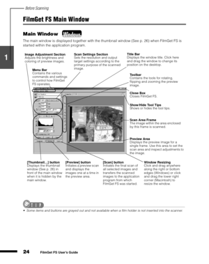 Page 26Before Scanning
24
1
2
3
4
5
FilmGet FS User’s Guide
FilmGet FS Main Window
Main Window 
The main window is displayed together with the thumbnail window (See p. 26) when FilmGet FS is 
started within the application program.
Some items and buttons are grayed out and not available when a film holder is not inserted into the scanner.
Image Adjustment Section
Adjusts the brightness and 
coloring of preview images.Scan Settings Section
Sets the resolution and output 
target settings according to the...