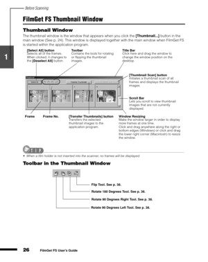 Page 28Before Scanning
26
1
2
3
4
5
FilmGet FS User’s Guide
FilmGet FS Thumbnail Window
Thumbnail Window
The thumbnail window is the window that appears when you click the [Thumbnail...]
 button in the 
main window (See p. 24). This window is displayed together with the main window when FilmGet FS 
is started within the application program.
When a film holder is not inserted into the scanner, no frames will be displayed.
Toolbar in the Thumbnail Window
[Select All] button
Selects all of the frames. 
When...