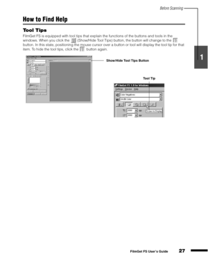 Page 29Before Scanning
27
1
2
3
4
5
FilmGet FS User’s Guide
How to Find Help
Tool Tips
FilmGet FS is equipped with tool tips that explain the functions of the buttons and tools in the 
windows. When you click the   (Show/Hide Tool Tips) button, the button will change to the   
button. In this state, positioning the mouse cursor over a button or tool will display the tool tip for that 
item. To hide the tool tips, click the   button again.
Show/Hide Tool Tips Button
Tool Tip 