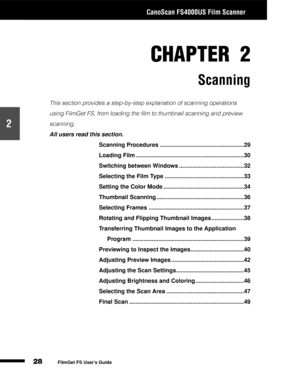 Page 30CanoScan FS4000US Film Scanner
28
1
2
3
4
5
FilmGet FS User’s Guide
CHAPTER 2
Scanning
This section provides a step-by-step explanation of scanning operations 
using FilmGet FS, from loading the film to thumbnail scanning and preview 
scanning.
All users read this section.
Scanning Procedures ....................................................29
Loading Film ...................................................................30
Switching between Windows ........................................32...