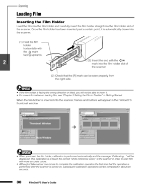 Page 32Scanning
30
1
2
3
4
5
FilmGet FS User’s Guide
Loading Film
Inserting the Film Holder
Load the film into the film holder and carefully insert the film holder straight into the film holder slot of 
the scanner. Once the film holder has been inserted past a certain point, it is automatically drawn into 
the scanner.
If the film holder is facing the wrong direction or tilted, you will not be able to insert it.
For more information on loading film, see “Chapter 5 Setting the Film in Position” in Getting...