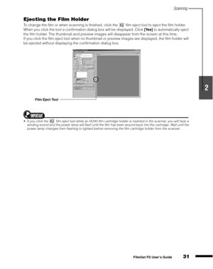 Page 33Scanning
31
1
2
3
4
5
FilmGet FS User’s Guide
Ejecting the Film Holder
To change the film or when scanning is finished, click the   film eject tool to eject the film holder. 
When you click the tool a confirmation dialog box will be displayed. Click [Yes]
 to automatically eject 
the film holder. The thumbnail and preview images will disappear from the screen at this time.
If you click the film eject tool when no thumbnail or preview images are displayed, the film holder will 
be ejected without...