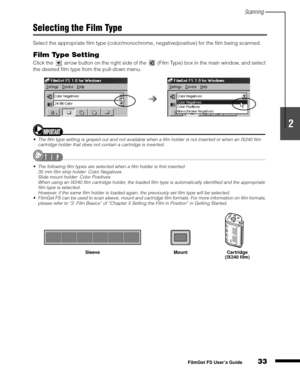 Page 35Scanning
33
1
2
3
4
5
FilmGet FS User’s Guide
Selecting the Film Type
Select the appropriate film type (color/monochrome, negative/positive) for the film being scanned.
Film Type Setting
Click the   arrow button on the right side of the   (Film Type) box in the main window, and select 
the desired film type from the pull-down menu.
• The film type setting is grayed out and not available when a film holder is not inserted or when an IX240 film 
cartridge holder that does not contain a cartridge is...