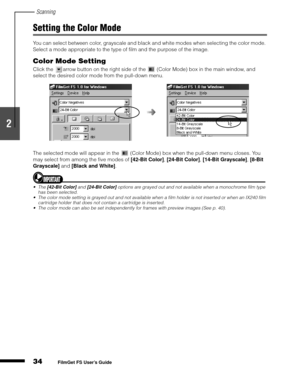 Page 36Scanning
34
1
2
3
4
5
FilmGet FS User’s Guide
Setting the Color Mode
You can select between color, grayscale and black and white modes when selecting the color mode. 
Select a mode appropriate to the type of film and the purpose of the image.
Color Mode Setting
Click the  arrow button on the right side of the   (Color Mode) box in the main window, and 
select the desired color mode from the pull-down menu.
The selected mode will appear in the   (Color Mode) box when the pull-down menu closes. You 
may...