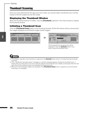 Page 38Scanning
36
1
2
3
4
5
FilmGet FS User’s Guide
Thumbnail Scanning
Once you have selected the film type and color mode, you should make a thumbnail scan of all the 
frames of the film loaded into the film holder.
Displaying the Thumbnail Window
When the thumbnail window is hidden, click the [Thumbnail…]
 button in the main window to display 
the thumbnail window.
Initiating a Thumbnail Scan
Click the [Thumbnail Scan]
 button in the thumbnail window. All the film frames will be scanned and 
the images...
