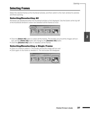 Page 39Scanning
37
1
2
3
4
5
FilmGet FS User’s Guide
Selecting Frames
Select the desired frames at the thumbnail window, and then switch to the main window for preview 
and final scanning.
Selecting/Deselecting All
All frames are deselected when the thumbnail window is first displayed. Use the button at the top left 
of the thumbnail window to select and deselect all the frames at once.
Click the [Select All]
 button to select all the frames. The borders around all the images will turn 
red, and the [Select...