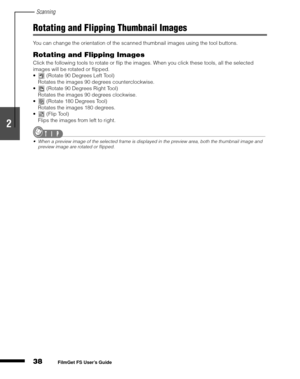 Page 40Scanning
38
1
2
3
4
5
FilmGet FS User’s Guide
Rotating and Flipping Thumbnail Images
You can change the orientation of the scanned thumbnail images using the tool buttons.
Rotating and Flipping Images
Click the following tools to rotate or flip the images. When you click these tools, all the selected 
images will be rotated or flipped.
 (Rotate 90 Degrees Left Tool)
Rotates the images 90 degrees counterclockwise.
 (Rotate 90 Degrees Right Tool)
Rotates the images 90 degrees clockwise.
 (Rotate 180...